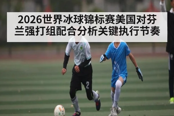 2026世界冰球锦标赛美国对芬兰强打组配合分析关键执行节奏